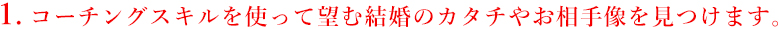 1.コーチングスキルを使って望む結婚のカタチやお相手像を見つけます。