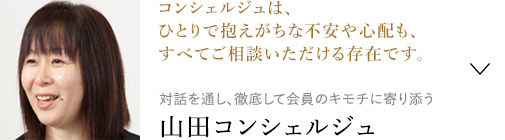 コンシェルジュは、ひとりで抱えがちな不安や心配も、すべてご相談いただける存在です。 対話を通し、徹底して会員のキモチに寄り添う山田コンシェルジュ