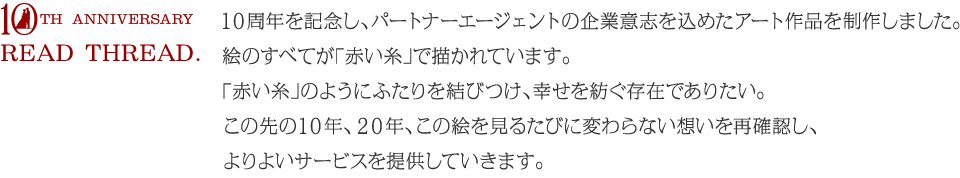 １０周年を記念し、パートナーエージェントの企業意志を込めたアート作品を制作しました。絵のすべてが「赤い糸」で描かれています。「赤い糸」のようにふたりを結びつけ、幸せを紡ぐ存在でありたい。この先の１０年、２０年、この絵を見るたびに変わらない想いを再確認し、よりよいサービスを提供していきます。