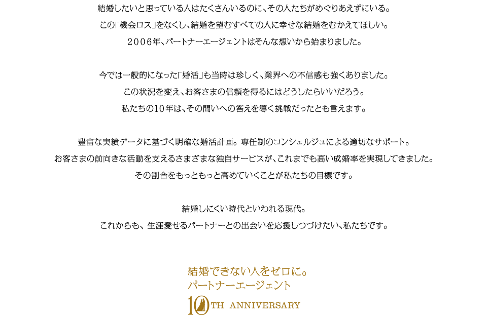 結婚したいと思っている人はたくさんいるのに、その人たちがめぐりあえずにいる。この「機会ロス」をなくし、結婚を望むすべての人に幸せな結婚をむかえてほしい。 ２００６年、パートナーエージェントはそんな想いから始まりました。今では一般的になった「婚活」も当時は珍しく、業界への不信感も強くありました。この状況を変え、お客さまの信頼を得るにはどうしたらいいだろう。私たちの１０年は、その問いへの答えを導く挑戦だったとも言えます。豊富な実績データに基づく明確な婚活計画。 専任制のコンシェルジュによる適切なサポート。お客さまの前向きな活動を支えるさまざまな独自サービスが、これまでも高い成婚率を実現してきました。その割合をもっともっと高めていくことが私たちの目標です。結婚しにくい時代といわれる現代。これからも、 生涯愛せるパートナーとの出会いを応援しつづけたい、私たちです。
