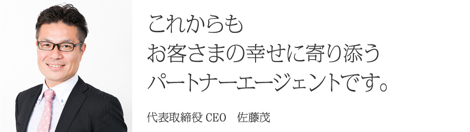 これからもお客さまの幸せに寄り添うパートナーエージェントです。 代表取締役CEO　佐藤茂