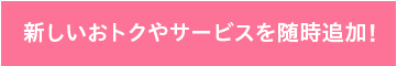 新しいおトクやサービスを随時追加！