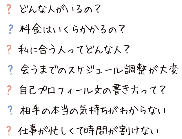 どんな人がいるの？料金はいくらかかるの？私に合う人ってどんな人？会うまでのスケジュール調整が大変！自己プロフィール文の書き方って？相手の本当の気持ちがわからない…。仕事が忙しくて時間が割けない…。