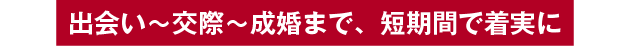 出会い～交際～成婚まで、短期間で着実に