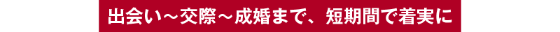 出会い～交際～成婚まで、短期間で着実に