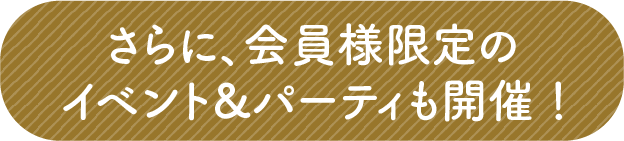さらに、会員様限定のイベント＆パーティも開催！