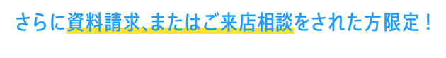 さらに資料請求、またはご来店相談された方限定！
