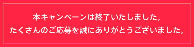 本キャンペーンは終了いたしました。たくさんのご応募を誠にありがとうございました。