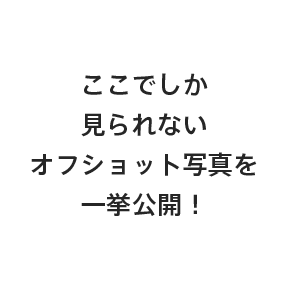 ここでしか見られないオフショット写真を一挙公開！