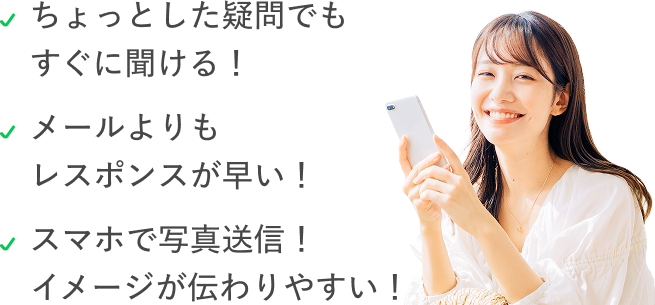ちょっとした疑問でもすぐに聞ける。メールよりもレスポンスが早い。スマホで写真送信、イメージが伝わりやすい。