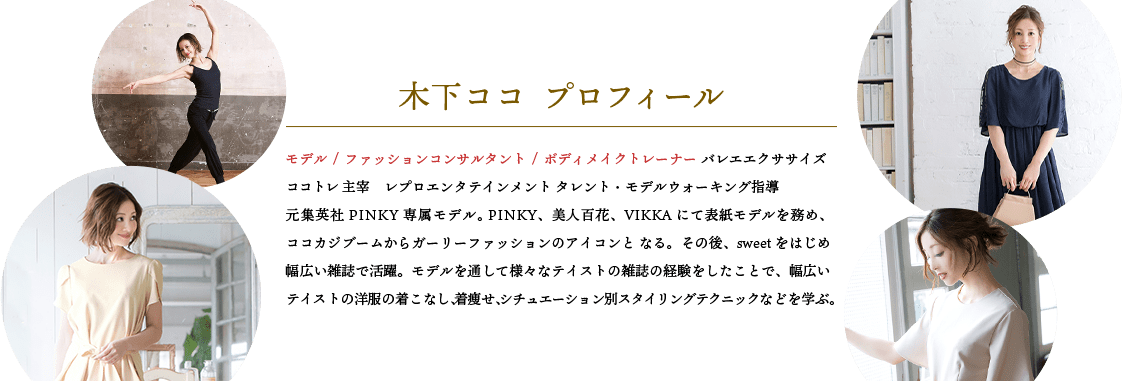 木下ココ プロフィール。モデル / ファッションコンサルタント / ボディメイクトレーナー バレエエクササイズココトレ 主宰　レプロエンタテインメント タレント・モデルウォーキング指導元集英社PINKY専属モデル。 PINKY、美人百花、VIKKAにて表紙モデルを務め、ココカジブームからガーリーファッションのアイコンと なる。その後、sweetをはじめ幅広い雑誌で活躍。モデルを通して様々なテイストの雑誌の経験をしたことで、幅広いテイストの洋服の着こなし、着痩せ、シチュエーション別スタイリングテクニックなどを学ぶ。