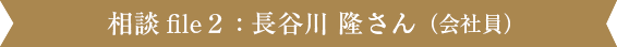 相談file2 : 長谷川 隆さん（会社員）