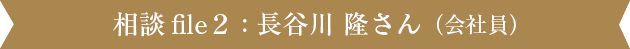 相談file2 : 長谷川 隆さん（会社員）