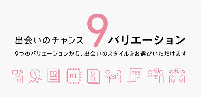 出会いのチャンス9バリエーション 9つのバリエーションから、出会いのスタイルをお選びいただけます