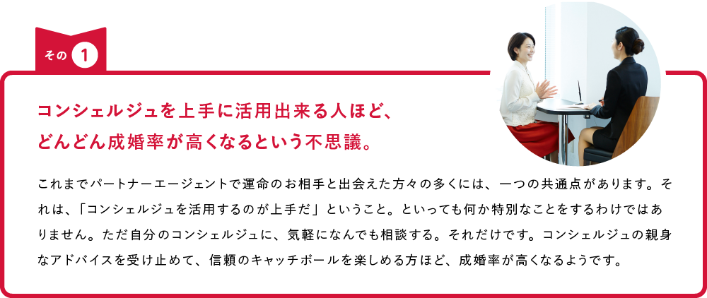 その1 コンシェルジュを上手に活用出来る人ほど、どんどん成婚率が高くなるという不思議。 これまでパートナーエージェントで運命のお相手と出会えた方々の多くには、一つの共通点があります。それは、「コンシェルジュを活用するのが上手だ」ということ。といっても何か特別なことをするわけではありません。ただ自分のコンシェルジュに、気軽になんでも相談する。それだけです。コンシェルジュの親身なアドバイスを受け止めて、信頼のキャッチボールを楽しめる方ほど、成婚率が高くなるようです。