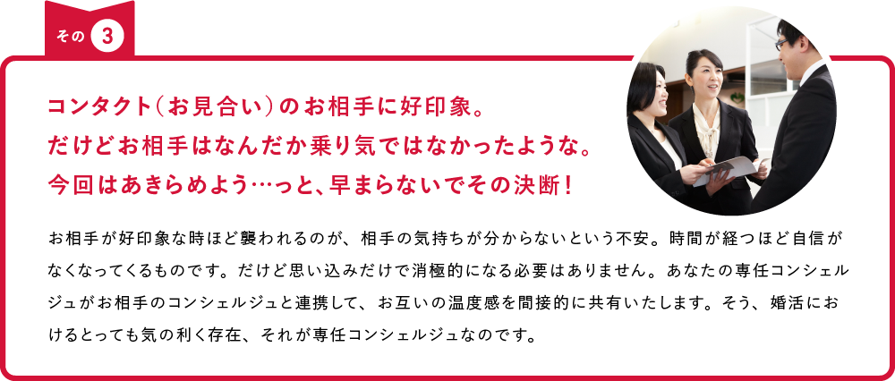 その3 コンタクト（お見合い）のお相手に好印象。だけどお相手はなんだか乗り気ではなかったような。今回はあきらめよう…っと、早まらないでその決断！ お相手が好印象な時ほど襲われるのが、相手の気持ちが分からないという不安。時間が経つほど自信がなくなってくるものです。だけど思い込みだけで消極的になる必要はありません。あなたの専任コンシェルジュがお相手のコンシェルジュと連携して、お互いの温度感を間接的に共有いたします。そう、婚活におけるとっても気の利く存在、それが専任コンシェルジュなのです。