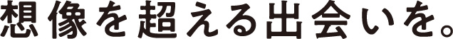 想像を超える出会いを。