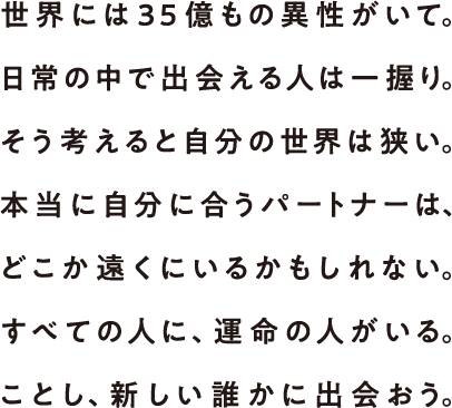 世界には35億もの異性がいて。日常の中で出会える人は一握り。そう考えると自分の世界は狭い。本当に自分に合うパートナーは、どこか遠くにいるかもしれない。すべての人に、運命の人がいる。ことし、新しい誰かに出会おう。