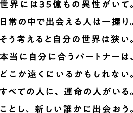 世界には35億もの異性がいて。日常の中で出会える人は一握り。そう考えると自分の世界は狭い。本当に自分に合うパートナーは、どこか遠くにいるかもしれない。すべての人に、運命の人がいる。ことし、新しい誰かに出会おう。