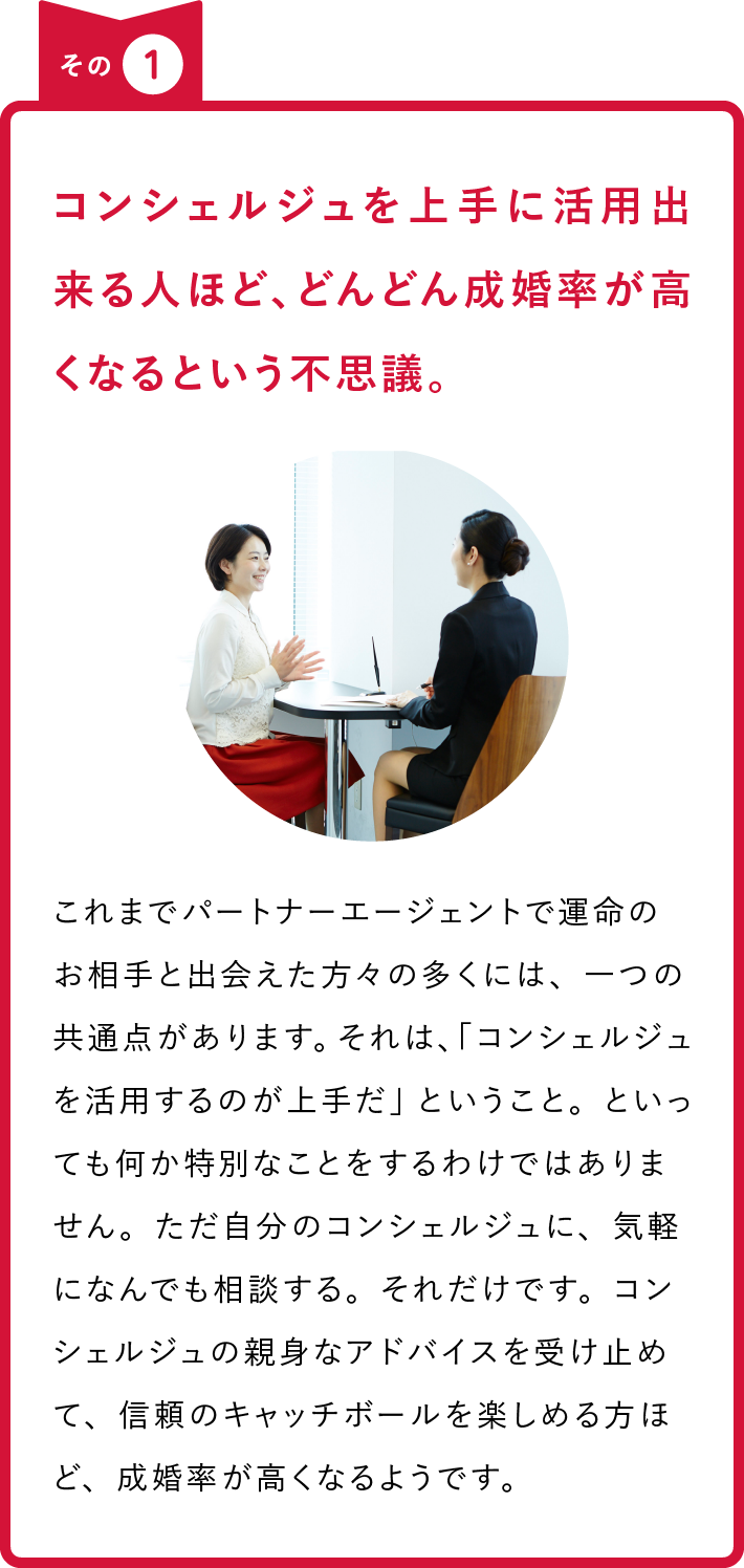 その1 コンシェルジュを上手に活用出来る人ほど、どんどん成婚率が高くなるという不思議。 これまでパートナーエージェントで運命のお相手と出会えた方々の多くには、一つの共通点があります。それは、「コンシェルジュを活用するのが上手だ」ということ。といっても何か特別なことをするわけではありません。ただ自分のコンシェルジュに、気軽になんでも相談する。それだけです。コンシェルジュの親身なアドバイスを受け止めて、信頼のキャッチボールを楽しめる方ほど、成婚率が高くなるようです。