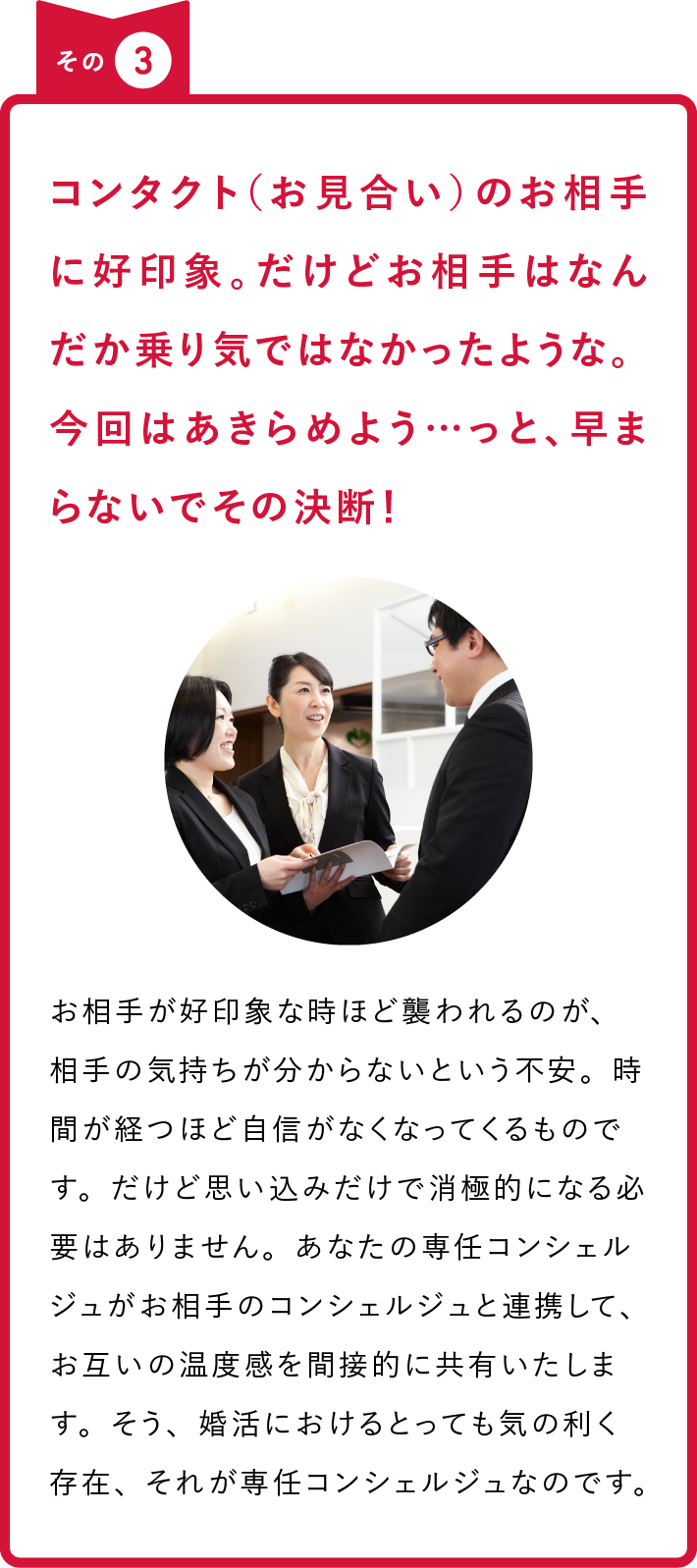その3 コンタクト（お見合い）のお相手に好印象。だけどお相手はなんだか乗り気ではなかったような。今回はあきらめよう…っと、早まらないでその決断！ お相手が好印象な時ほど襲われるのが、相手の気持ちが分からないという不安。時間が経つほど自信がなくなってくるものです。だけど思い込みだけで消極的になる必要はありません。あなたの専任コンシェルジュがお相手のコンシェルジュと連携して、お互いの温度感を間接的に共有いたします。そう、婚活におけるとっても気の利く存在、それが専任コンシェルジュなのです。