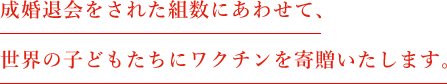 成婚退会をされた組数にあわせて、世界の子どもたちにワクチンを寄贈いたします。