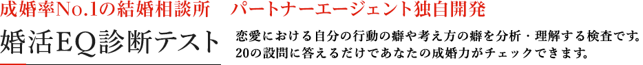 婚活EQ診断:恋愛における自分の行動の癖や考え方の癖を分析・理解する検査です。20の設問に答えるだけであなたの婚活EQ診断がチェックできます。