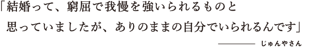 結婚って、窮屈で我慢を強いられるものと思っていましたが、ありのままの自分でいられるんです  じゅんやさん