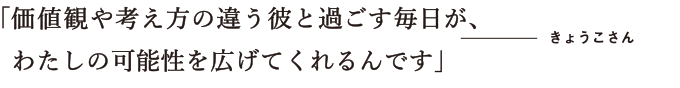 価値観や考え方の違う彼と過ごす毎日が、わたしの可能性を広げてくれるんです　きょうこさん