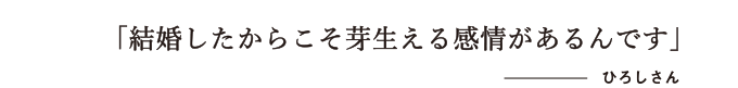 結婚したからこそ芽生える感情があるんです　ひろしさん