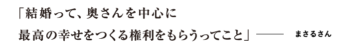 「結婚って、奥さんを中心に最高の幸せをつくる権利をもらうってこと」 まさるさん