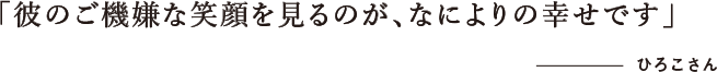 「彼のご機嫌な笑顔を見るのが、なによりの幸せです」 ひろこさん