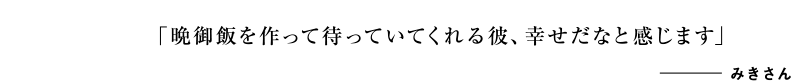 「晩御飯を作って待っていてくれる彼、幸せだなと感じます」みきさん