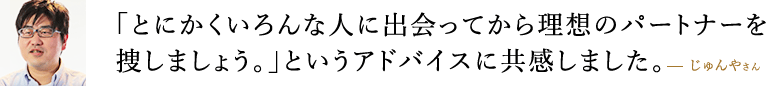 「とにかくいろんな人に出会ってから理想のパートナーを捜しましょう。」というアドバイスに共感しました。  じゅんやさん