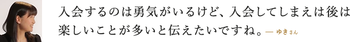 入会するのは勇気がいるけど、入会してしまえば後は楽しいことが多いと伝えたいですね。  ゆきさん