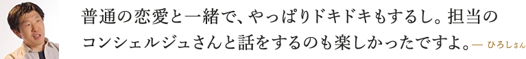 普通の恋愛と一緒で、やっぱりドキドキもするし。専任の成婚コンシェルジュさんと話をするのも楽しかったですよ。  ひろしさん