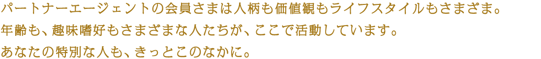 パートナーエージェントの会員さまは人柄も価値観もライフスタイルもさまざま。年齢も、趣味嗜好もさまざまな人たちが、ここで活動しています。あなたの特別な人も、きっとこのなかに。