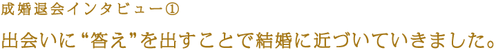 成婚退会インタビュー① 出会いに“答え”を出すことで結婚に近づいていきました。
