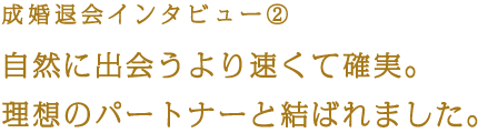 成婚退会インタビュー② 自然に出会うより速くて確実。理想のパートナーと結ばれました。