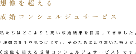 想像を超える成婚コンシェルジュサービス 私たちはどこよりも高い成婚結果を目指してきました。「理想の相手を見つけ出す」、そのために辿り着いた答えが、《想像を超える成婚コンシェルジュサービス》です。