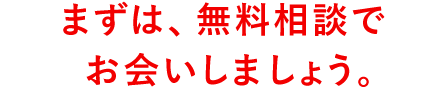 まずは、無料相談でお会いしましょう。