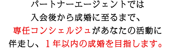 パートナーエージェントでは、1年以内のゴールインを目指しています。そのため、入会後から成婚に至るまで、専任コンシェルジュが並走いたします。成婚までの活動の設計や、ご自身が納得いく成婚の具体的なイメージの精度を高めるために、それぞれのプロセスで丁寧なサポートを行っています。