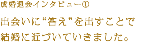 成婚退会インタビュー① 出会いに“答え”を出すことで結婚に近づいていきました。