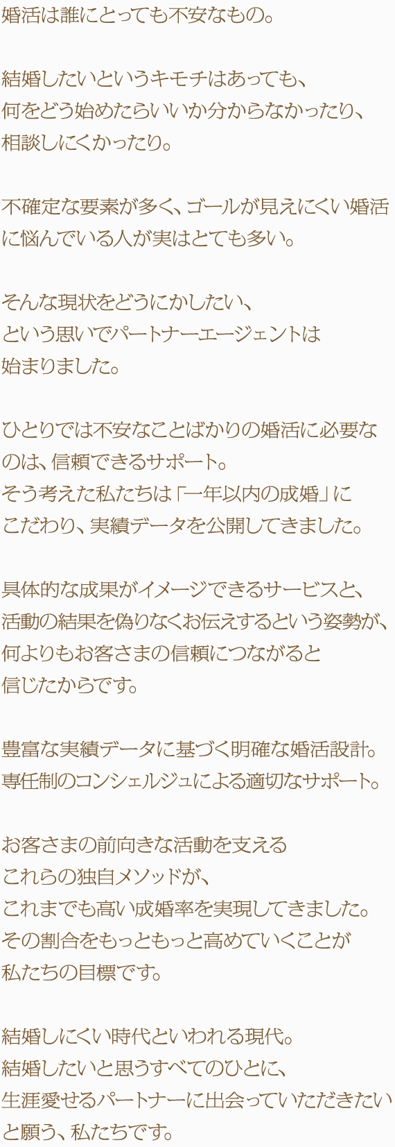 婚活は誰にとっても不安なもの。結婚したいというキモチはあっても、何をどう始めたらいいか分からなかったり、相談しにくかったり。不確定な要素が多く、ゴールが見えにくい婚活に悩んでいる人が実はとても多い。そんな現状をどうにかしたい、という思いでパートナーエージェントは始まりました。ひとりでは不安なことばかりの婚活に必要なのは、信頼できるサポート。そう考えた私たちは「一年以内の成婚」にこだわり、実績データを公開してきました。具体的な成果がイメージできるサービスと、活動の結果を偽りなくお伝えするという姿勢が、何よりもお客さまの信頼につながると信じたからです。豊富な実績データに基づく明確な婚活設計。専任制のコンシェルジュによる適切なサポート。お客さまの前向きな活動を支えるこれらの独自メソッドが、これまでも高い成婚率を実現してきました。その割合をもっともっと高めていくことが私たちの目標です。結婚しにくい時代といわれる現代。結婚したいと思うすべてのひとに、生涯愛せるパートナーに出会っていただきたいと願う、私たちです。