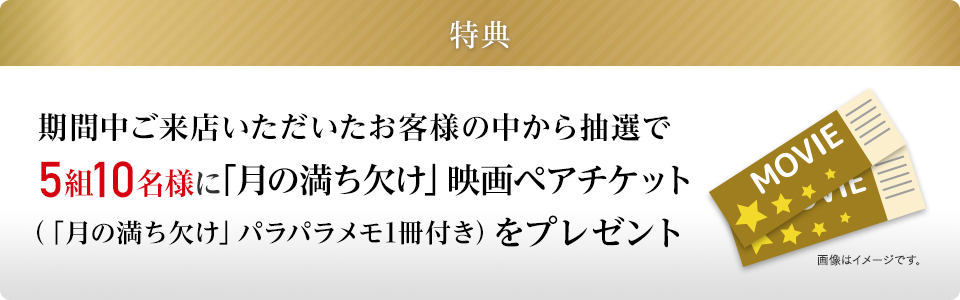 特典：期間中ご来店いただいたお客様の中から抽選で5組10名様に「月の満ち欠け」映画ペアチケット（「月の満ち欠け」パラパラメモ1冊付き）をプレゼント