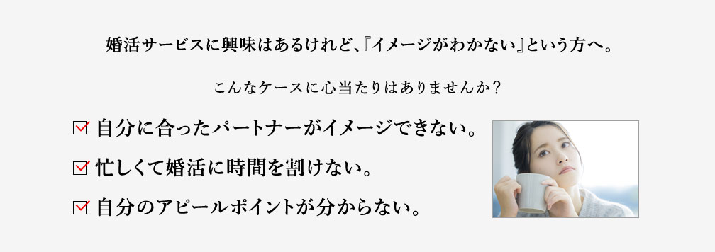 婚活サービスに興味はあるけれど、『イメージがわかない』という方へ。こんなケースに心当たりはありませんか？自分に合ったパートナーがイメージできない。忙しくて婚活に時間を割けない。自分のアピールポイントが分からない。