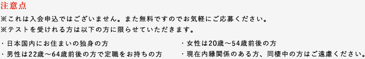 注意点※これは入会申込ではございません。また無料ですのでお気軽にご応募ください。※テストを受けれる方は以下の方に限らせていただきます。・日本国内にお住まいの独身の方・男性は26歳~54歳前後の方で定職をお持ちの方・女性は26歳~44歳前後の方・現在内縁関係のある方、同棲中の方はご遠慮ください。