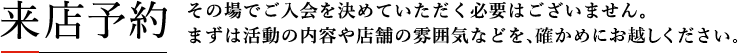 来店予約 その場でご入会を決めていただく必要はございません。まずは活動の内容や店舗の雰囲気などを、確かめに来てください。