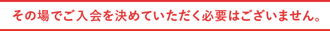 その場でご入会を決めていただく必要はございません。