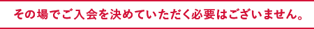 その場でご入会を決めていただく必要はございません。